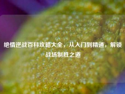 绝情逆战百科攻略大全，从入门到精通，解锁战场制胜之道