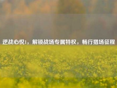 逆战心悦1，解锁战场专属特权，畅行猎场征程