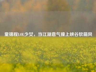 童锦程LOL少女，当江湖意气撞上峡谷软萌风