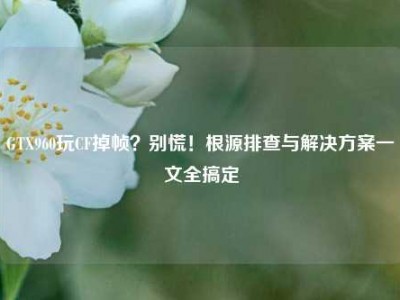 GTX960玩CF掉帧？别慌！根源排查与解决方案一文全搞定