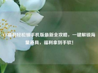 CF福利轻松领手机版最新全攻略，一键解锁海量道具，福利拿到手软！
