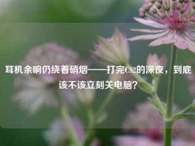耳机余响仍绕着硝烟——打完CS2的深夜，到底该不该立刻关电脑？
