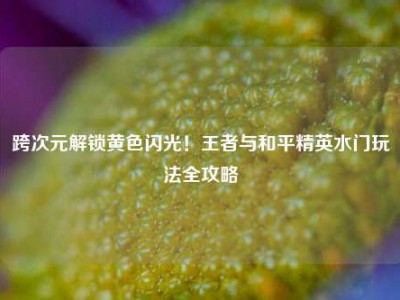 跨次元解锁黄色闪光！王者与和平精英水门玩法全攻略