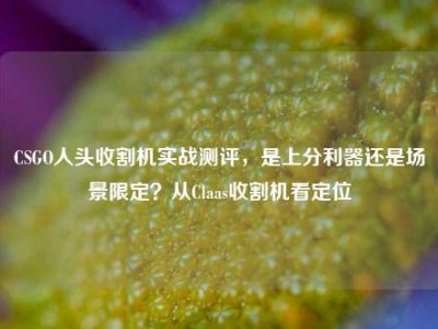 CSGO人头收割机实战测评，是上分利器还是场景限定？从Claas收割机看定位