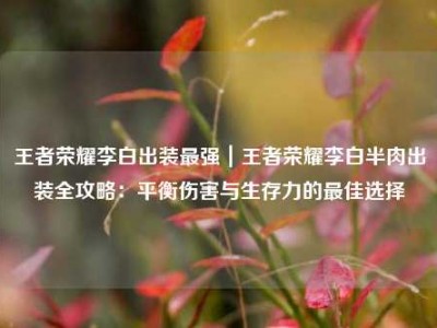 王者荣耀李白出装最强｜王者荣耀李白半肉出装全攻略：平衡伤害与生存力的最佳选择