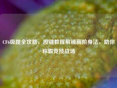 CF6级跳全攻略，按键教程解锁高阶身法，助你称霸竞技战场