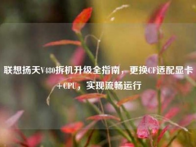 联想扬天V480拆机升级全指南，更换CF适配显卡+CPU，实现流畅运行
