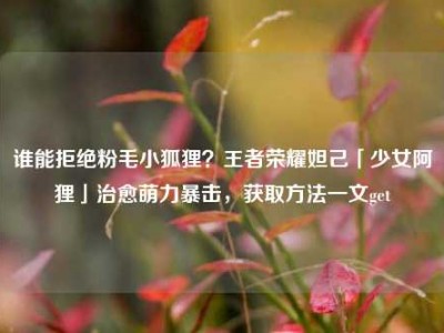谁能拒绝粉毛小狐狸？王者荣耀妲己「少女阿狸」治愈萌力暴击，获取方法一文get