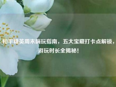 和平精英周末嗨玩指南，五大宝藏打卡点解锁，游玩时长全揭秘！