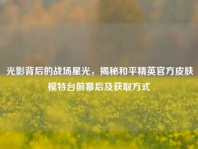 光影背后的战场星光，揭秘和平精英官方皮肤模特台前幕后及获取方式