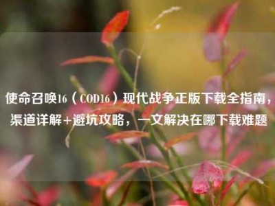 使命召唤16（COD16）现代战争正版下载全指南，渠道详解+避坑攻略，一文解决在哪下载难题