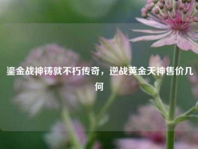 鎏金战神铸就不朽传奇，逆战黄金天神售价几何