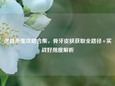 逆战赤鬼攻略合集，骨牙皮肤获取全路径+实战好用度解析