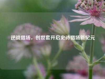 逆战猎场，创世套开启史诗猎场新纪元