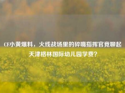 CF小黄爆料，火线战场里的碎嘴指挥官竟聊起天津格林国际幼儿园学费？