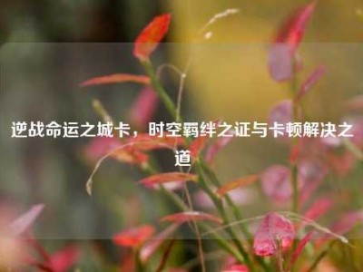 逆战命运之城卡，时空羁绊之证与卡顿解决之道