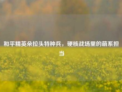 和平精英朵拉头特种兵，硬核战场里的萌系担当