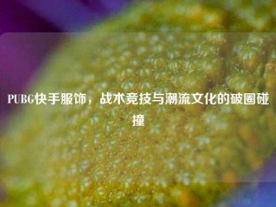 PUBG快手服饰，战术竞技与潮流文化的破圈碰撞