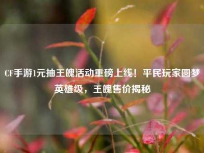 CF手游1元抽王魄活动重磅上线！平民玩家圆梦英雄级，王魄售价揭秘