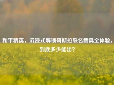和平精英，沉浸式解锁哥斯拉联名载具全体验，到底多少能出？