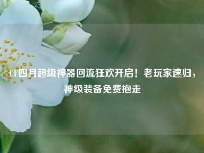 CF四月超级神器回流狂欢开启！老玩家速归，神级装备免费抱走