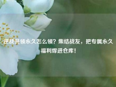 逆战共领永久怎么领？集结战友，把专属永久福利焊进仓库！