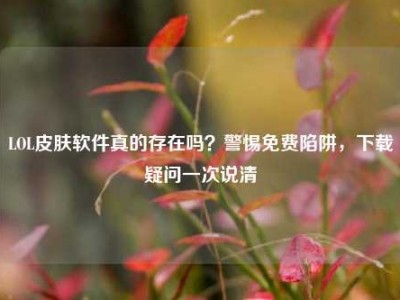 LOL皮肤软件真的存在吗？警惕免费陷阱，下载疑问一次说清