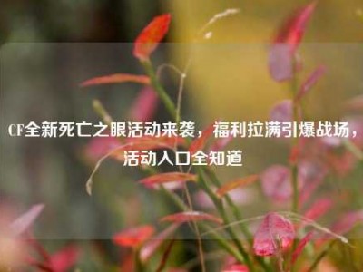 CF全新死亡之眼活动来袭，福利拉满引爆战场，活动入口全知道