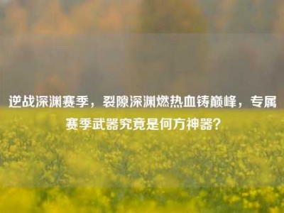 逆战深渊赛季，裂隙深渊燃热血铸巅峰，专属赛季武器究竟是何方神器？