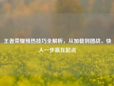 王者荣耀预热技巧全解析，从加载到团战，快人一步赢在起点