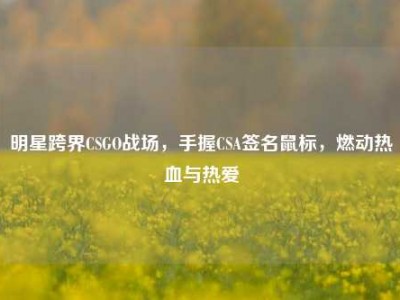 明星跨界CSGO战场，手握CSA签名鼠标，燃动热血与热爱