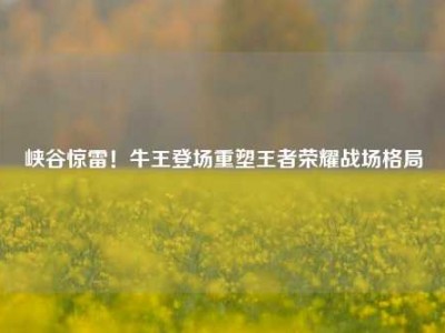 峡谷惊雷！牛王登场重塑王者荣耀战场格局