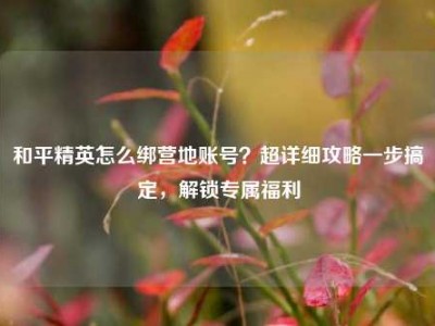 和平精英怎么绑营地账号？超详细攻略一步搞定，解锁专属福利