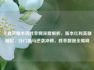 王者荣耀本周胜率榜深度解析，版本红利英雄崛起，冷门黑马逆袭冲榜，胜率数据全揭晓