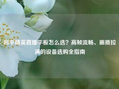 和平精英直播平板怎么选？高帧流畅、画质拉满的设备选购全指南