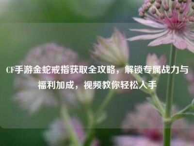 CF手游金蛇戒指获取全攻略，解锁专属战力与福利加成，视频教你轻松入手