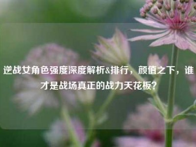 逆战女角色强度深度解析&排行，颜值之下，谁才是战场真正的战力天花板？