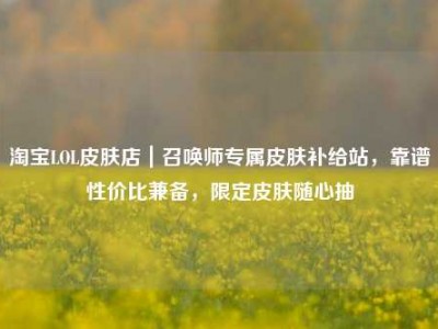 淘宝LOL皮肤店｜召唤师专属皮肤补给站，靠谱性价比兼备，限定皮肤随心抽
