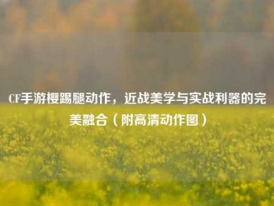 CF手游樱踢腿动作，近战美学与实战利器的完美融合（附高清动作图）