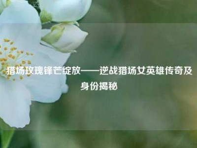 猎场玫瑰锋芒绽放——逆战猎场女英雄传奇及身份揭秘