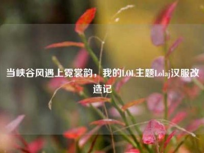 当峡谷风遇上霓裳韵，我的LOL主题Lolaj汉服改造记