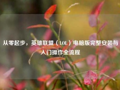 从零起步，英雄联盟（LOL）电脑版完整安装与入门操作全流程