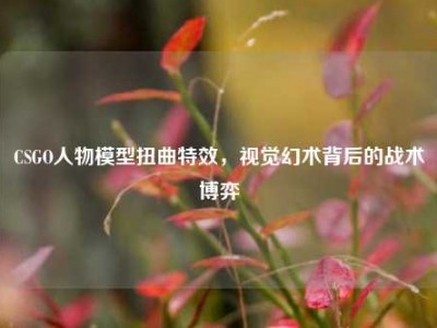 CSGO人物模型扭曲特效，视觉幻术背后的战术博弈