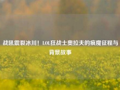 战吼震裂冰川！LOL狂战士奥拉夫的疯魔征程与背景故事