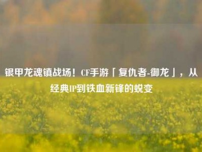 银甲龙魂镇战场！CF手游「复仇者-御龙」，从经典IP到铁血新锋的蜕变