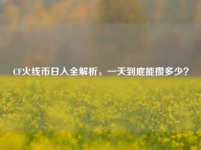 CF火线币日入全解析，一天到底能攒多少？