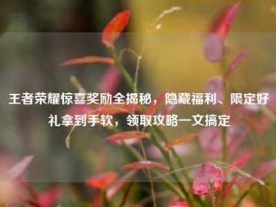 王者荣耀惊喜奖励全揭秘，隐藏福利、限定好礼拿到手软，领取攻略一文搞定