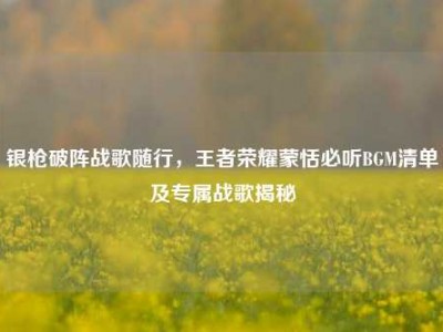 银枪破阵战歌随行，王者荣耀蒙恬必听BGM清单及专属战歌揭秘