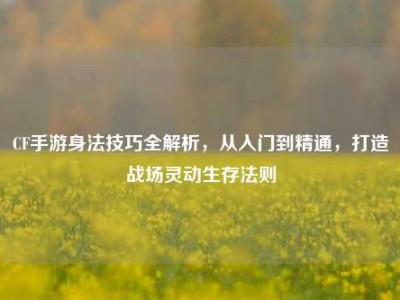CF手游身法技巧全解析，从入门到精通，打造战场灵动生存法则