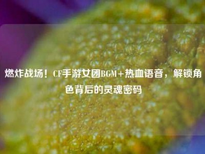 燃炸战场！CF手游女团BGM+热血语音，解锁角色背后的灵魂密码